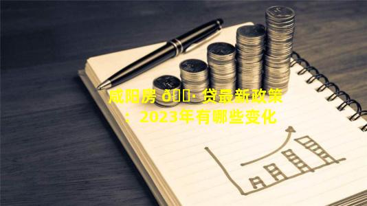 咸阳房 🌷 贷最新政策：2023年有哪些变化